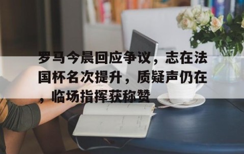 kaiyun体育-罗马今晨回应争议，志在法国杯名次提升，质疑声仍在，临场指挥获称赞的简单介绍