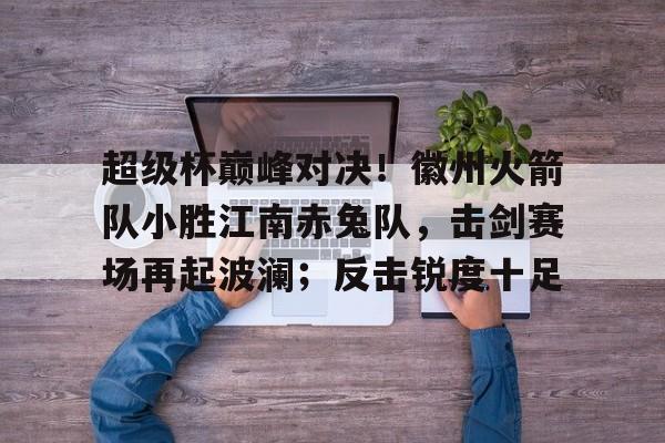 包含超级杯巅峰对决！徽州火箭队小胜江南赤兔队，击剑赛场再起波澜；反击锐度十足的词条
